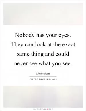 Nobody has your eyes. They can look at the exact same thing and could never see what you see Picture Quote #1