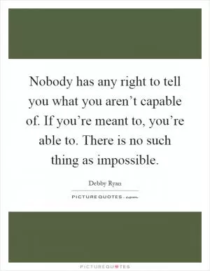Nobody has any right to tell you what you aren’t capable of. If you’re meant to, you’re able to. There is no such thing as impossible Picture Quote #1