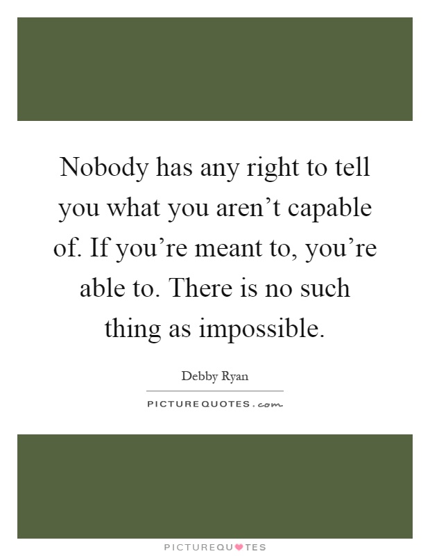 Nobody has any right to tell you what you aren't capable of. If you're meant to, you're able to. There is no such thing as impossible Picture Quote #1