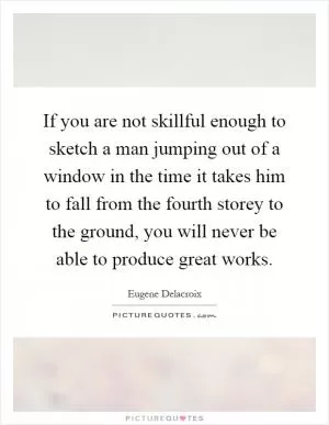 If you are not skillful enough to sketch a man jumping out of a window in the time it takes him to fall from the fourth storey to the ground, you will never be able to produce great works Picture Quote #1