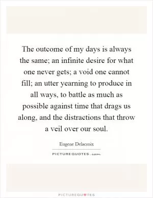 The outcome of my days is always the same; an infinite desire for what one never gets; a void one cannot fill; an utter yearning to produce in all ways, to battle as much as possible against time that drags us along, and the distractions that throw a veil over our soul Picture Quote #1
