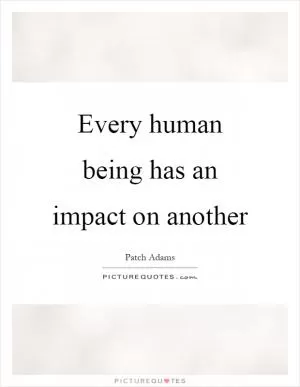 Every human being has an impact on another Picture Quote #1