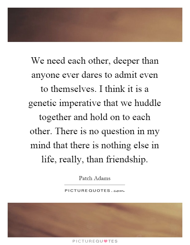 We need each other, deeper than anyone ever dares to admit even to themselves. I think it is a genetic imperative that we huddle together and hold on to each other. There is no question in my mind that there is nothing else in life, really, than friendship Picture Quote #1