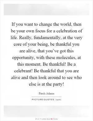 If you want to change the world, then be your own focus for a celebration of life. Really, fundamentally, at the very core of your being, be thankful you are alive, that you’ve got this opportunity, with these molecules, at this moment. Be thankful! Be a celebrant! Be thankful that you are alive and then look around to see who else is at the party! Picture Quote #1