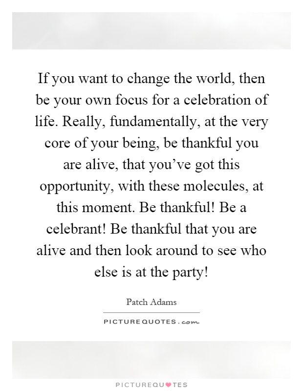 If you want to change the world, then be your own focus for a celebration of life. Really, fundamentally, at the very core of your being, be thankful you are alive, that you've got this opportunity, with these molecules, at this moment. Be thankful! Be a celebrant! Be thankful that you are alive and then look around to see who else is at the party! Picture Quote #1