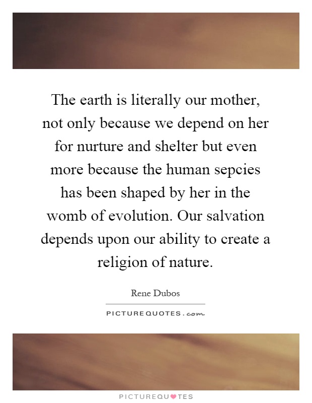 The earth is literally our mother, not only because we depend on her for nurture and shelter but even more because the human sepcies has been shaped by her in the womb of evolution. Our salvation depends upon our ability to create a religion of nature Picture Quote #1