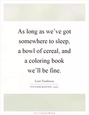 As long as we’ve got somewhere to sleep, a bowl of cereal, and a coloring book we’ll be fine Picture Quote #1