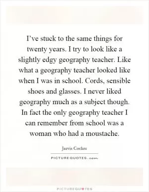I’ve stuck to the same things for twenty years. I try to look like a slightly edgy geography teacher. Like what a geography teacher looked like when I was in school. Cords, sensible shoes and glasses. I never liked geography much as a subject though. In fact the only geography teacher I can remember from school was a woman who had a moustache Picture Quote #1
