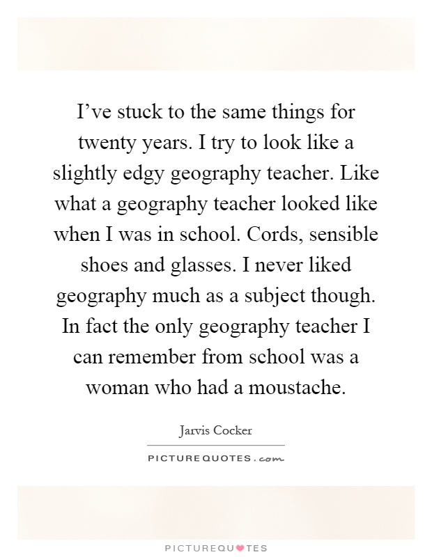 I've stuck to the same things for twenty years. I try to look like a slightly edgy geography teacher. Like what a geography teacher looked like when I was in school. Cords, sensible shoes and glasses. I never liked geography much as a subject though. In fact the only geography teacher I can remember from school was a woman who had a moustache Picture Quote #1