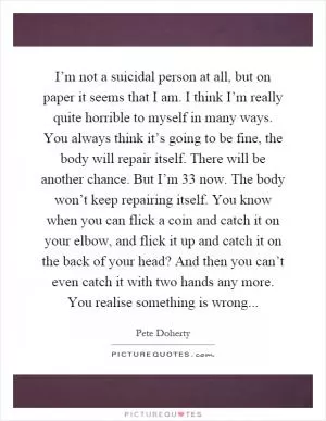 I’m not a suicidal person at all, but on paper it seems that I am. I think I’m really quite horrible to myself in many ways. You always think it’s going to be fine, the body will repair itself. There will be another chance. But I’m 33 now. The body won’t keep repairing itself. You know when you can flick a coin and catch it on your elbow, and flick it up and catch it on the back of your head? And then you can’t even catch it with two hands any more. You realise something is wrong Picture Quote #1
