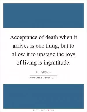 Acceptance of death when it arrives is one thing, but to allow it to upstage the joys of living is ingratitude Picture Quote #1