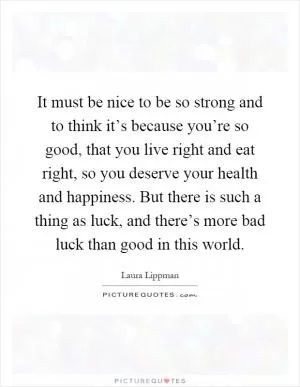 It must be nice to be so strong and to think it’s because you’re so good, that you live right and eat right, so you deserve your health and happiness. But there is such a thing as luck, and there’s more bad luck than good in this world Picture Quote #1