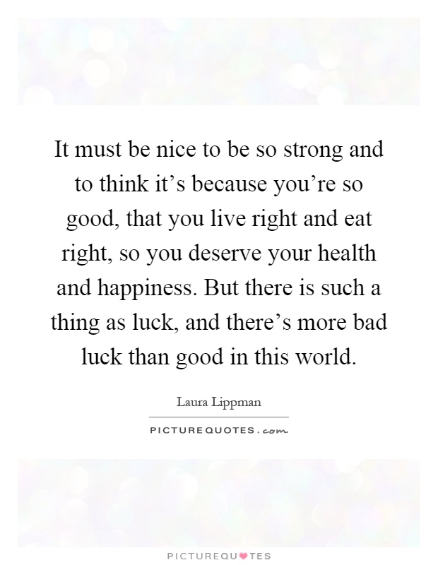 It must be nice to be so strong and to think it's because you're so good, that you live right and eat right, so you deserve your health and happiness. But there is such a thing as luck, and there's more bad luck than good in this world Picture Quote #1