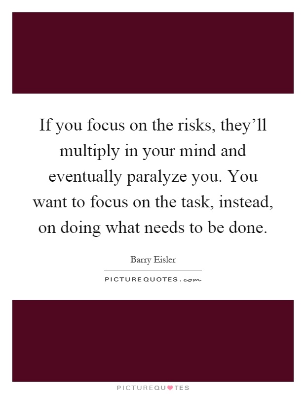 If you focus on the risks, they'll multiply in your mind and eventually paralyze you. You want to focus on the task, instead, on doing what needs to be done Picture Quote #1