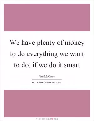 We have plenty of money to do everything we want to do, if we do it smart Picture Quote #1