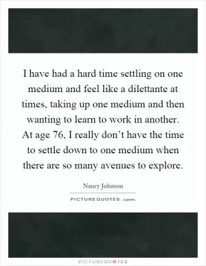 I have had a hard time settling on one medium and feel like a dilettante at times, taking up one medium and then wanting to learn to work in another. At age 76, I really don’t have the time to settle down to one medium when there are so many avenues to explore Picture Quote #1