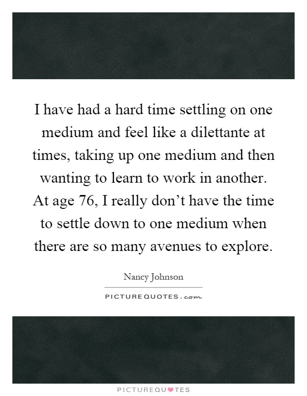 I have had a hard time settling on one medium and feel like a dilettante at times, taking up one medium and then wanting to learn to work in another. At age 76, I really don't have the time to settle down to one medium when there are so many avenues to explore Picture Quote #1