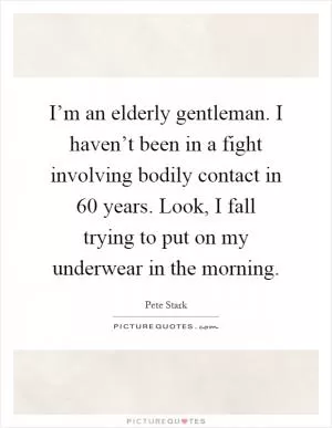 I’m an elderly gentleman. I haven’t been in a fight involving bodily contact in 60 years. Look, I fall trying to put on my underwear in the morning Picture Quote #1