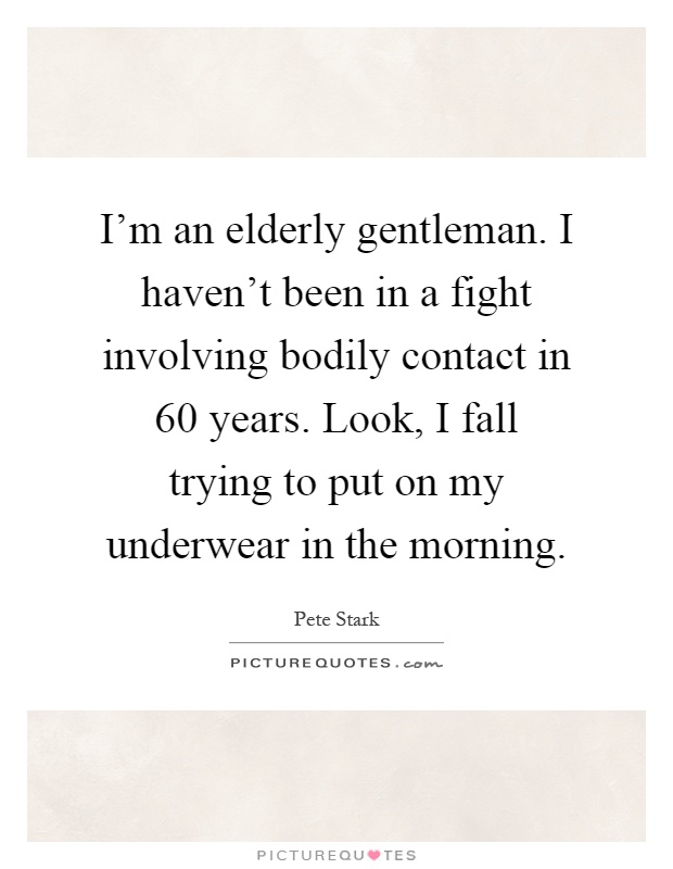 I'm an elderly gentleman. I haven't been in a fight involving bodily contact in 60 years. Look, I fall trying to put on my underwear in the morning Picture Quote #1