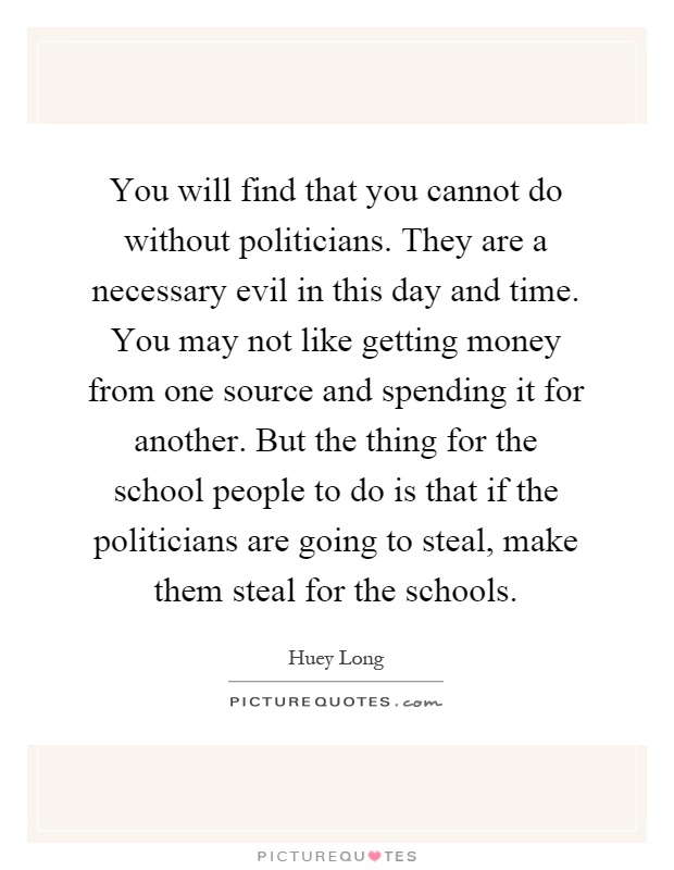 You will find that you cannot do without politicians. They are a necessary evil in this day and time. You may not like getting money from one source and spending it for another. But the thing for the school people to do is that if the politicians are going to steal, make them steal for the schools Picture Quote #1
