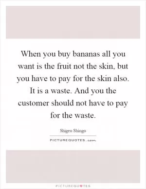 When you buy bananas all you want is the fruit not the skin, but you have to pay for the skin also. It is a waste. And you the customer should not have to pay for the waste Picture Quote #1