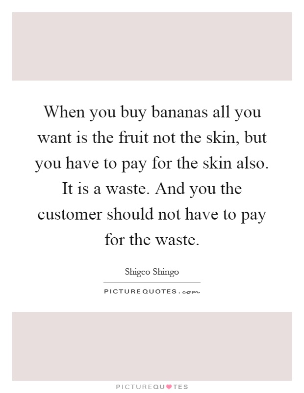 When you buy bananas all you want is the fruit not the skin, but you have to pay for the skin also. It is a waste. And you the customer should not have to pay for the waste Picture Quote #1