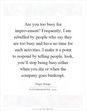 Are you too busy for improvement? Frequently, I am rebuffed by people who say they are too busy and have no time for such activities. I make it a point to respond by telling people, look, you’ll stop being busy either when you die or when the company goes bankrupt Picture Quote #1