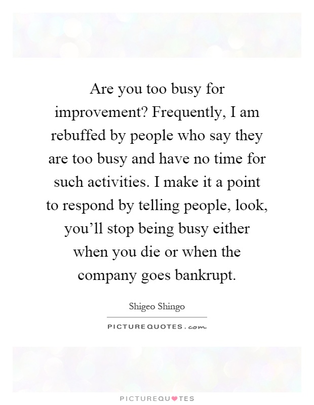 Are you too busy for improvement? Frequently, I am rebuffed by people who say they are too busy and have no time for such activities. I make it a point to respond by telling people, look, you'll stop being busy either when you die or when the company goes bankrupt Picture Quote #1