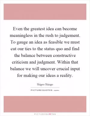 Even the greatest idea can become meaningless in the rush to judgement. To gauge an idea as feasible we must cut our ties to the status quo and find the balance between constructive criticism and judgment. Within that balance we will uncover crucial input for making our ideas a reality Picture Quote #1
