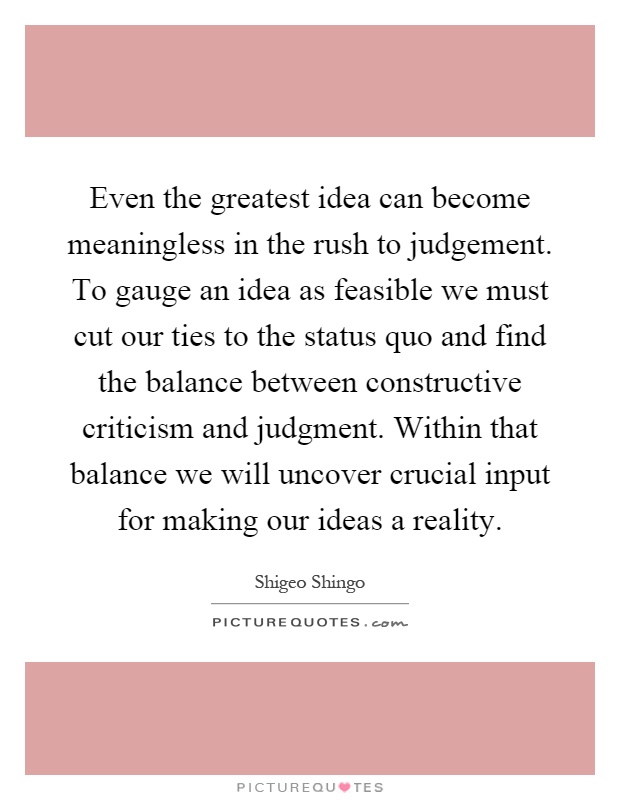 Even the greatest idea can become meaningless in the rush to judgement. To gauge an idea as feasible we must cut our ties to the status quo and find the balance between constructive criticism and judgment. Within that balance we will uncover crucial input for making our ideas a reality Picture Quote #1