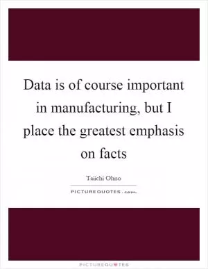 Data is of course important in manufacturing, but I place the greatest emphasis on facts Picture Quote #1