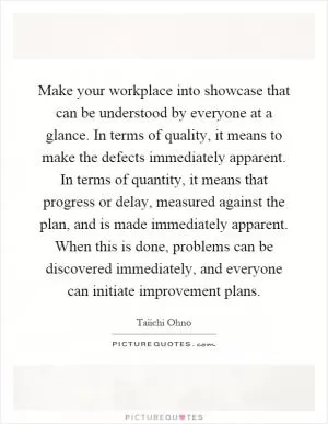 Make your workplace into showcase that can be understood by everyone at a glance. In terms of quality, it means to make the defects immediately apparent. In terms of quantity, it means that progress or delay, measured against the plan, and is made immediately apparent. When this is done, problems can be discovered immediately, and everyone can initiate improvement plans Picture Quote #1