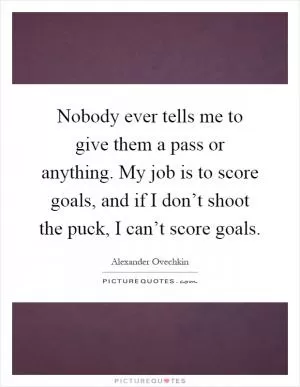Nobody ever tells me to give them a pass or anything. My job is to score goals, and if I don’t shoot the puck, I can’t score goals Picture Quote #1