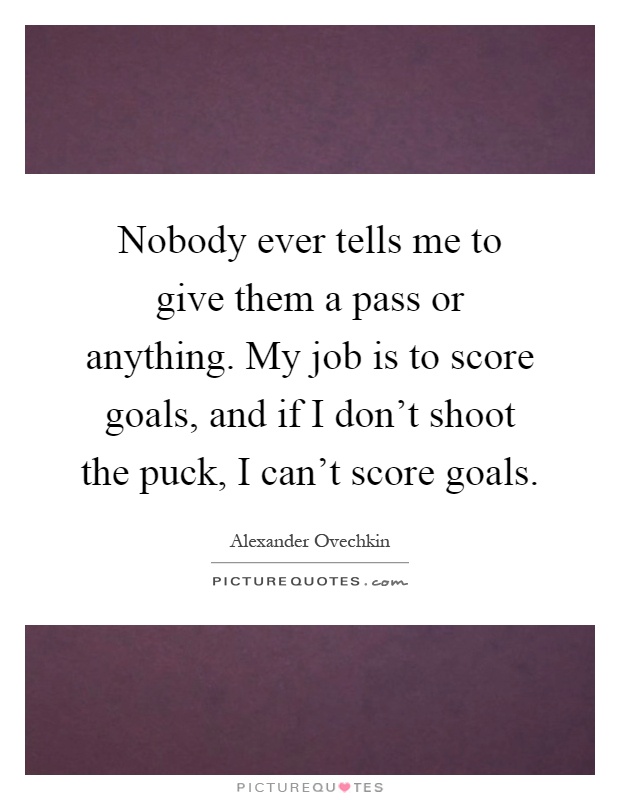 Nobody ever tells me to give them a pass or anything. My job is to score goals, and if I don't shoot the puck, I can't score goals Picture Quote #1