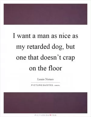 I want a man as nice as my retarded dog, but one that doesn’t crap on the floor Picture Quote #1