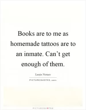 Books are to me as homemade tattoos are to an inmate. Can’t get enough of them Picture Quote #1