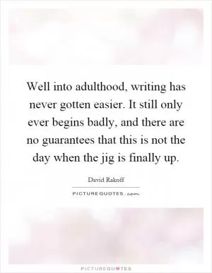 Well into adulthood, writing has never gotten easier. It still only ever begins badly, and there are no guarantees that this is not the day when the jig is finally up Picture Quote #1
