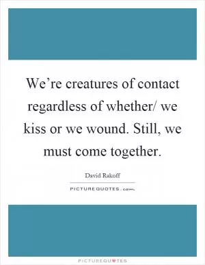 We’re creatures of contact regardless of whether/ we kiss or we wound. Still, we must come together Picture Quote #1