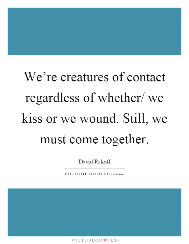 We're creatures of contact regardless of whether/ we kiss or we wound. Still, we must come together Picture Quote #1