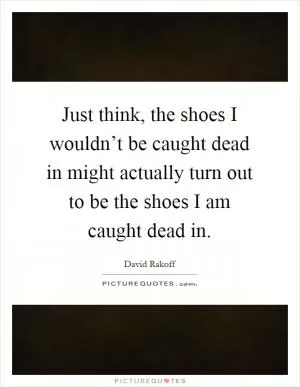 Just think, the shoes I wouldn’t be caught dead in might actually turn out to be the shoes I am caught dead in Picture Quote #1