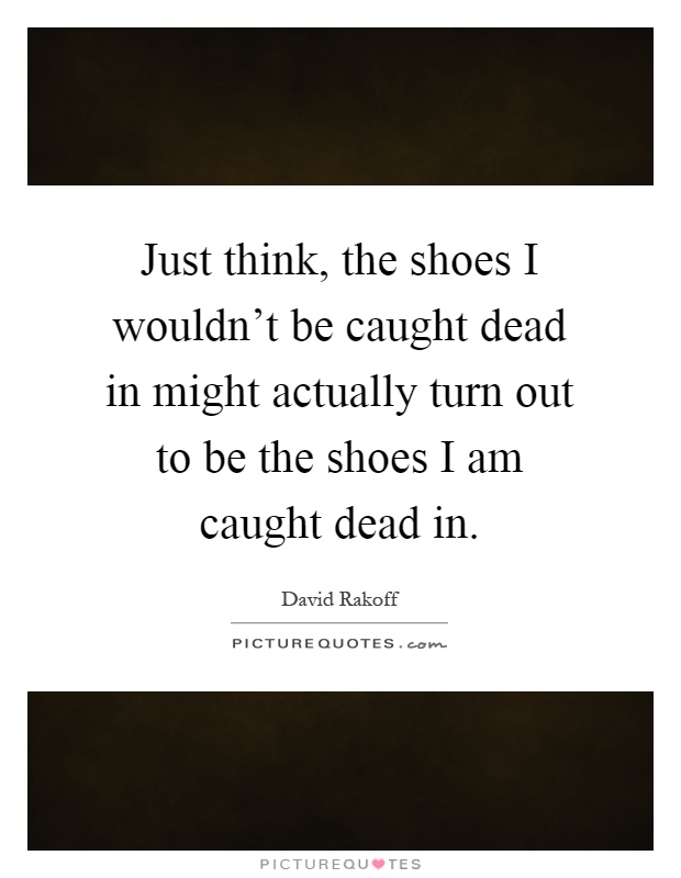 Just think, the shoes I wouldn't be caught dead in might actually turn out to be the shoes I am caught dead in Picture Quote #1