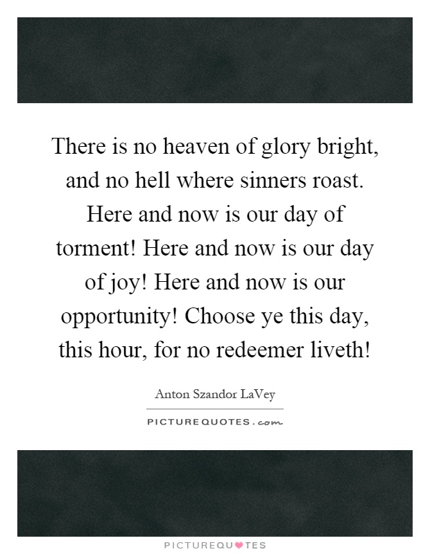 There is no heaven of glory bright, and no hell where sinners roast. Here and now is our day of torment! Here and now is our day of joy! Here and now is our opportunity! Choose ye this day, this hour, for no redeemer liveth! Picture Quote #1