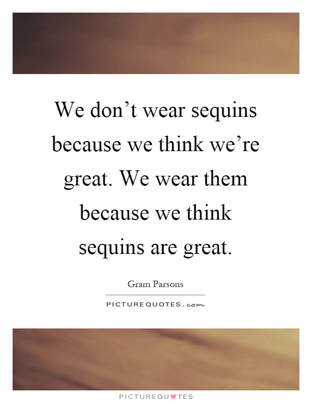 We don't wear sequins because we think we're great. We wear them because we think sequins are great Picture Quote #1
