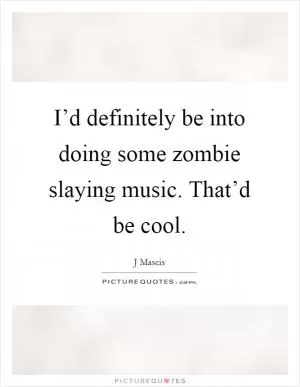 I’d definitely be into doing some zombie slaying music. That’d be cool Picture Quote #1
