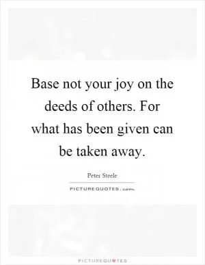 Base not your joy on the deeds of others. For what has been given can be taken away Picture Quote #1