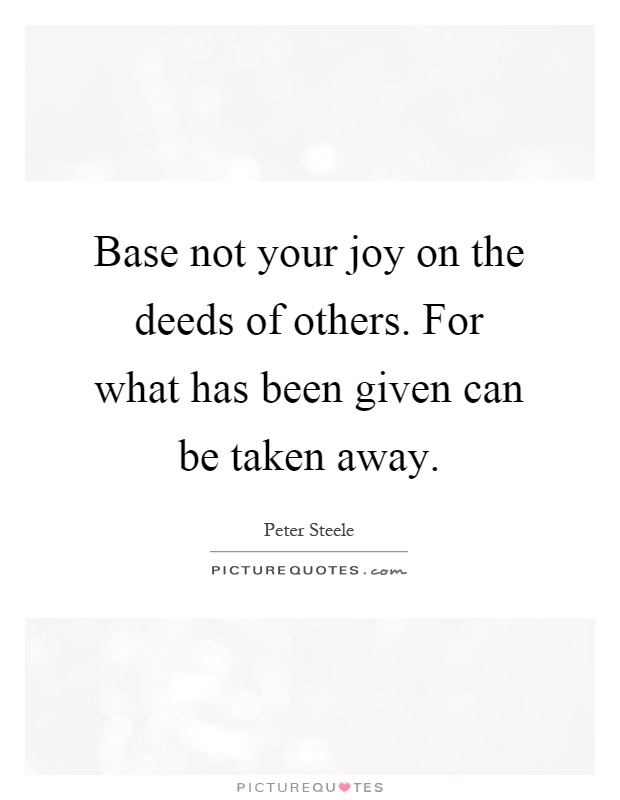 Base not your joy on the deeds of others. For what has been given can be taken away Picture Quote #1