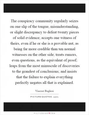 The conspiracy community regularly seizes on one slip of the tongue, misunderstanding, or slight discrepancy to defeat twenty pieces of solid evidence; accepts one witness of theirs, even if he or she is a provable nut, as being far more credible than ten normal witnesses on the other side; treats rumors, even questions, as the equivalent of proof; leaps from the most minuscule of discoveries to the grandest of conclusions; and insists that the failure to explain everything perfectly negates all that is explained Picture Quote #1