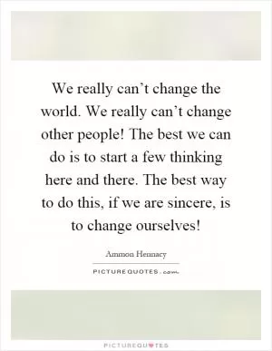 We really can’t change the world. We really can’t change other people! The best we can do is to start a few thinking here and there. The best way to do this, if we are sincere, is to change ourselves! Picture Quote #1