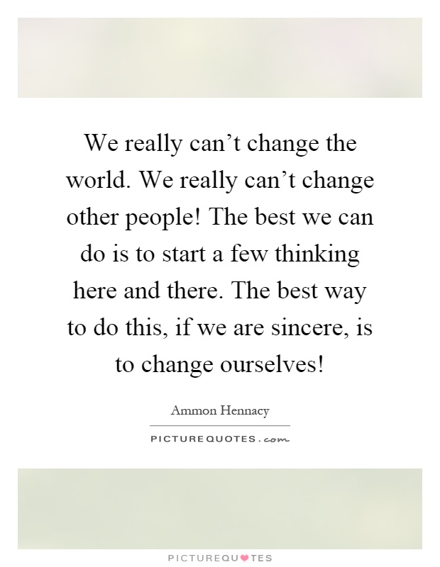 We really can't change the world. We really can't change other people! The best we can do is to start a few thinking here and there. The best way to do this, if we are sincere, is to change ourselves! Picture Quote #1