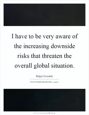 I have to be very aware of the increasing downside risks that threaten the overall global situation Picture Quote #1